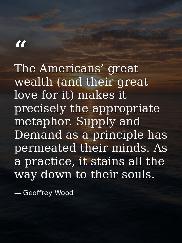 The Americans’ great wealth (and their great love for it) makes it precisely the appropriate metaphor. Supply and Demand — Geoffrey Wood