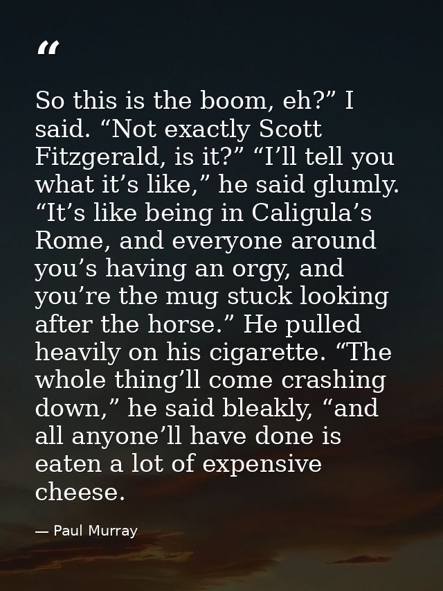So this is the boom, eh?” I said. “Not exactly Scott Fitzgerald, is it?” “I’ll tell you what it’s like,” he said glumly. — Paul Murray