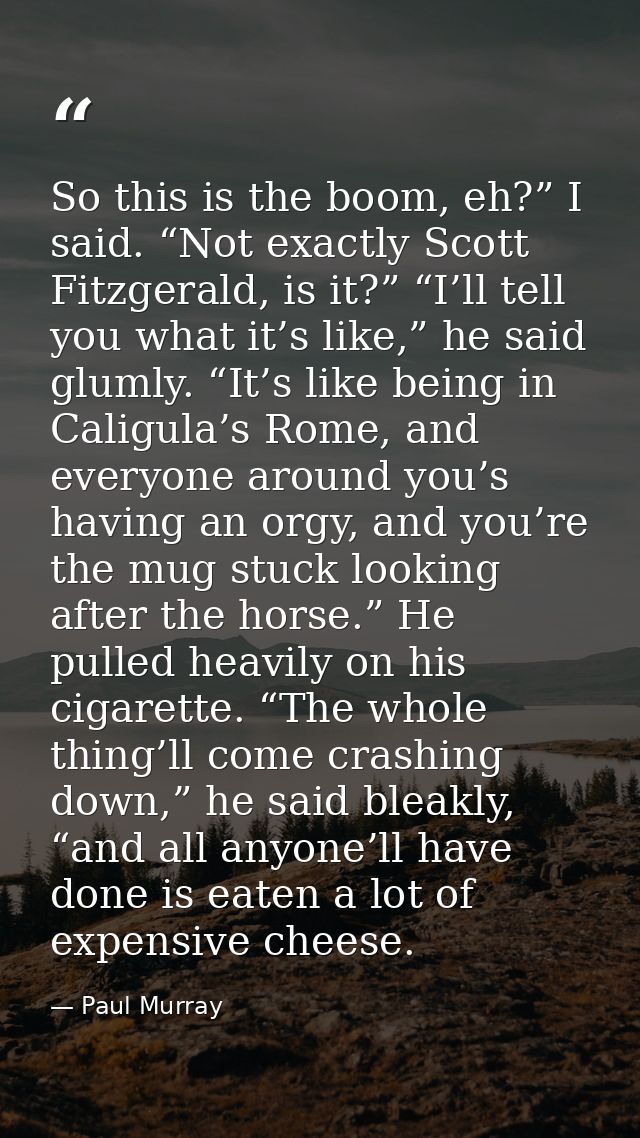 So this is the boom, eh?” I said. “Not exactly Scott Fitzgerald, is it?” “I’ll tell you what it’s like,” he said glumly. — Paul Murray