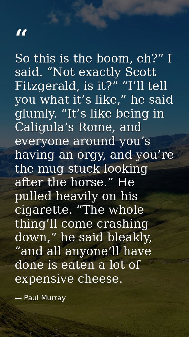So this is the boom, eh?” I said. “Not exactly Scott Fitzgerald, is it?” “I’ll tell you what it’s like,” he said glumly. — Paul Murray
