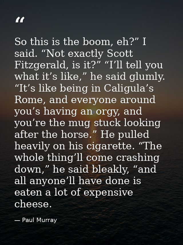 So this is the boom, eh?” I said. “Not exactly Scott Fitzgerald, is it?” “I’ll tell you what it’s like,” he said glumly. — Paul Murray
