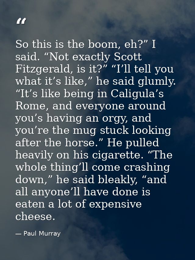 So this is the boom, eh?” I said. “Not exactly Scott Fitzgerald, is it?” “I’ll tell you what it’s like,” he said glumly. — Paul Murray