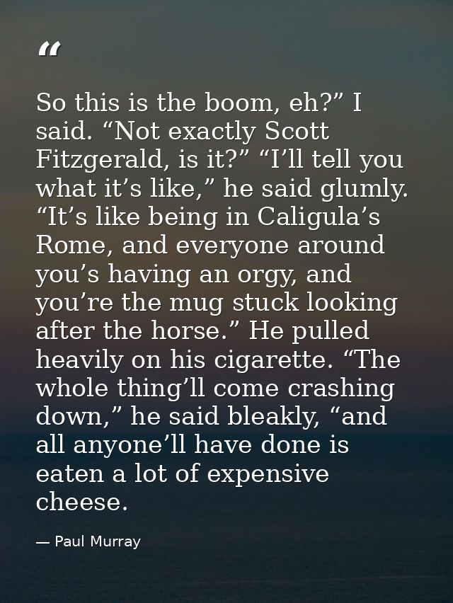 So this is the boom, eh?” I said. “Not exactly Scott Fitzgerald, is it?” “I’ll tell you what it’s like,” he said glumly. — Paul Murray