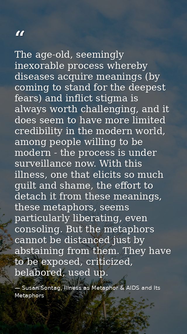The age-old, seemingly inexorable process whereby diseases acquire meanings (by coming to stand for the deepest fears) a — Susan Sontag, Illness as Metaphor & AIDS and Its Metaphors