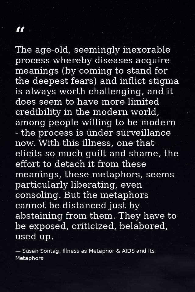 The age-old, seemingly inexorable process whereby diseases acquire meanings (by coming to stand for the deepest fears) a — Susan Sontag, Illness as Metaphor & AIDS and Its Metaphors