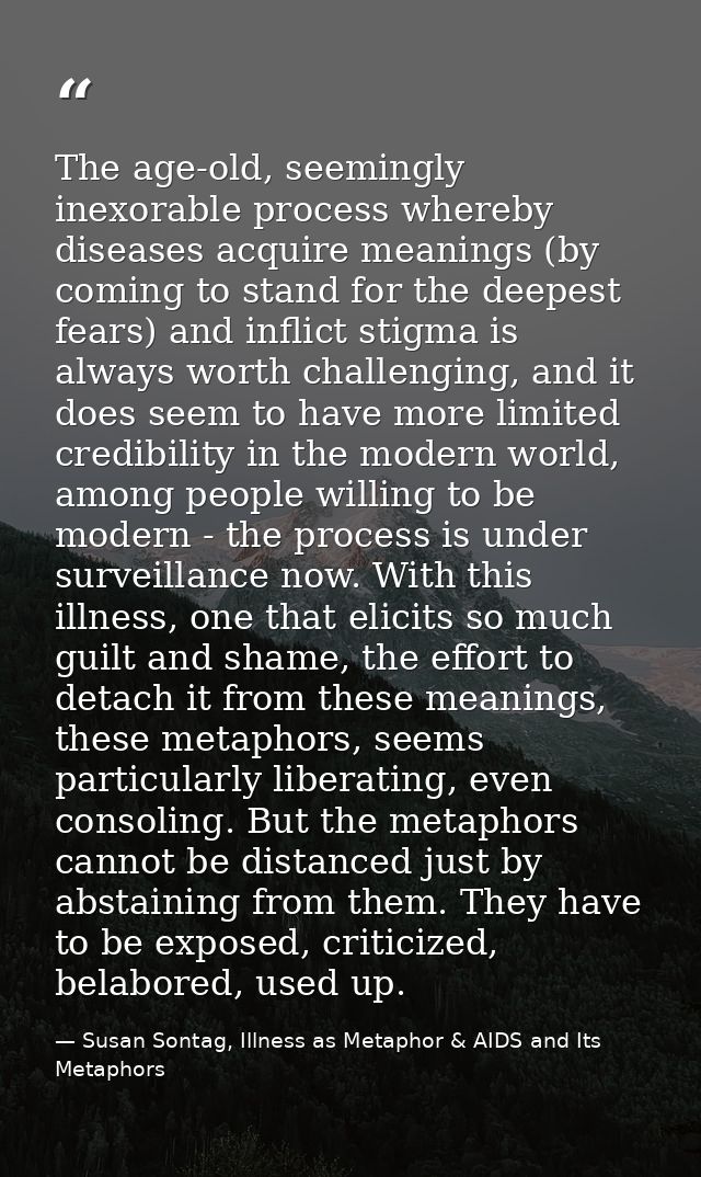 The age-old, seemingly inexorable process whereby diseases acquire meanings (by coming to stand for the deepest fears) a — Susan Sontag, Illness as Metaphor & AIDS and Its Metaphors