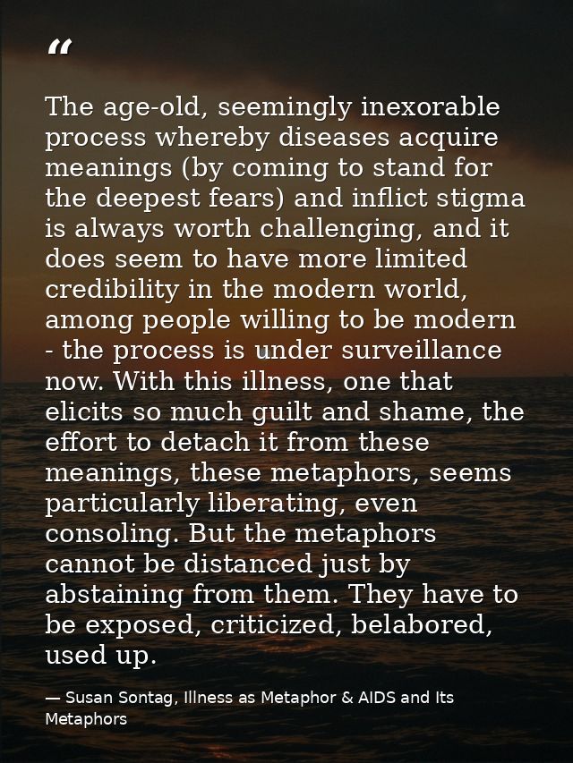 The age-old, seemingly inexorable process whereby diseases acquire meanings (by coming to stand for the deepest fears) a — Susan Sontag, Illness as Metaphor & AIDS and Its Metaphors