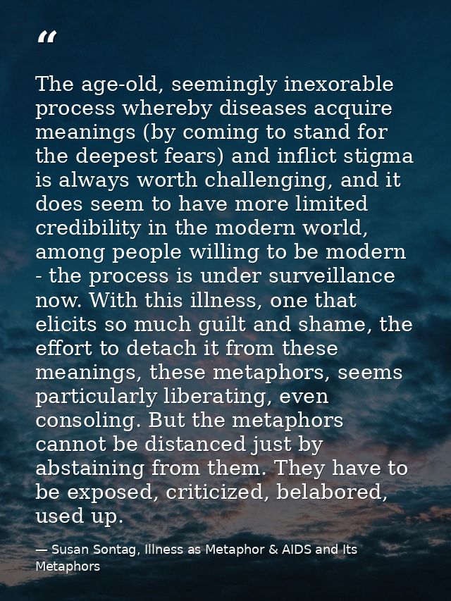 The age-old, seemingly inexorable process whereby diseases acquire meanings (by coming to stand for the deepest fears) a — Susan Sontag, Illness as Metaphor & AIDS and Its Metaphors