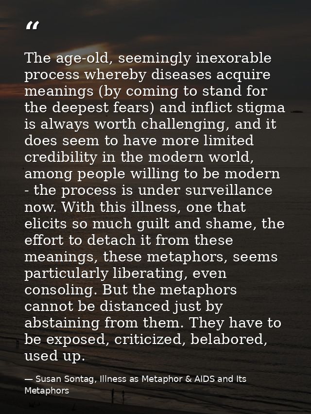 The age-old, seemingly inexorable process whereby diseases acquire meanings (by coming to stand for the deepest fears) a — Susan Sontag, Illness as Metaphor & AIDS and Its Metaphors