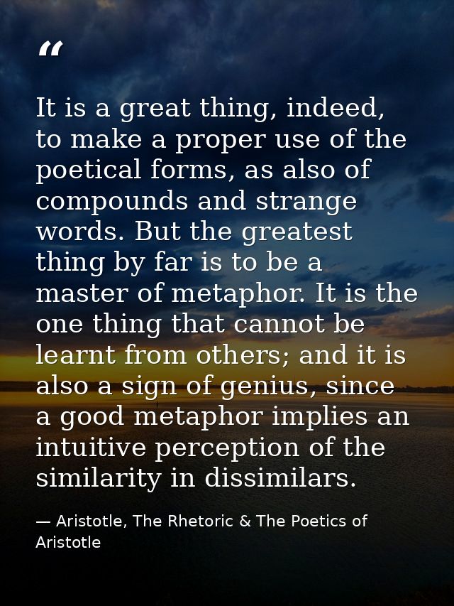 It is a great thing, indeed, to make a proper use of the poetical forms, as also of compounds and strange words. But the — Aristotle, The Rhetoric & The Poetics of Aristotle