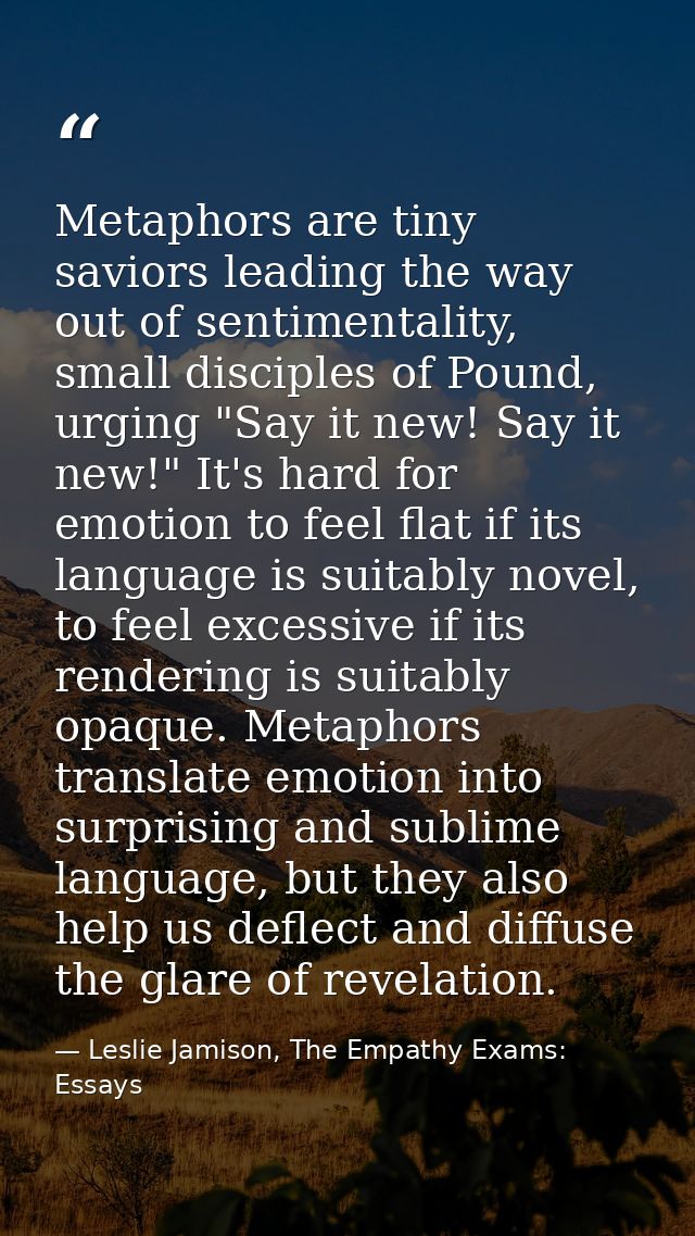 Metaphors are tiny saviors leading the way out of sentimentality, small disciples of Pound, urging "Say it new! Say it n — Leslie Jamison, The Empathy Exams: Essays