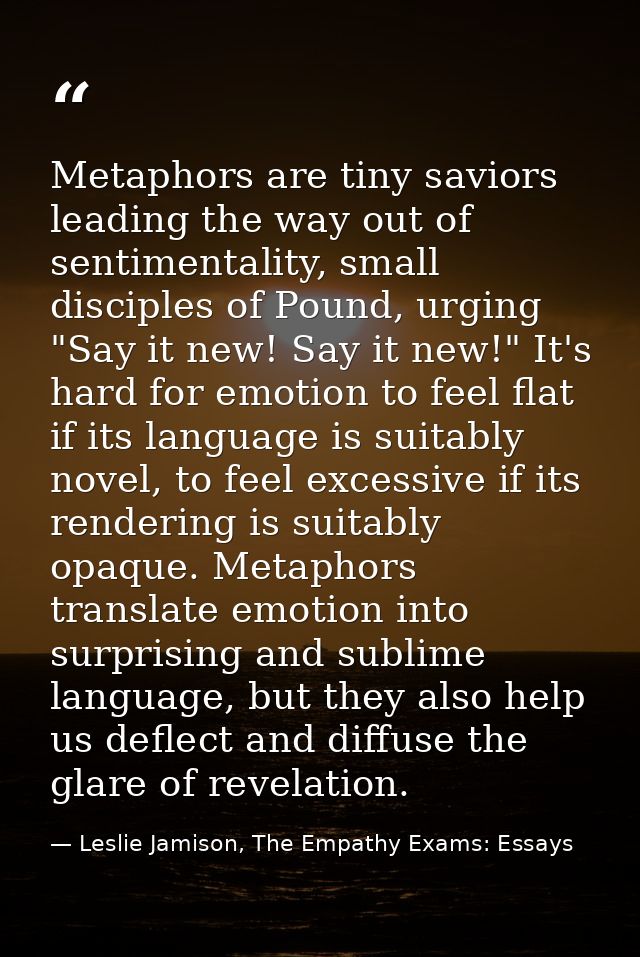 Metaphors are tiny saviors leading the way out of sentimentality, small disciples of Pound, urging "Say it new! Say it n — Leslie Jamison, The Empathy Exams: Essays