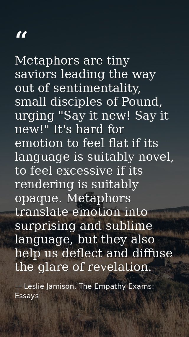 Metaphors are tiny saviors leading the way out of sentimentality, small disciples of Pound, urging "Say it new! Say it n — Leslie Jamison, The Empathy Exams: Essays