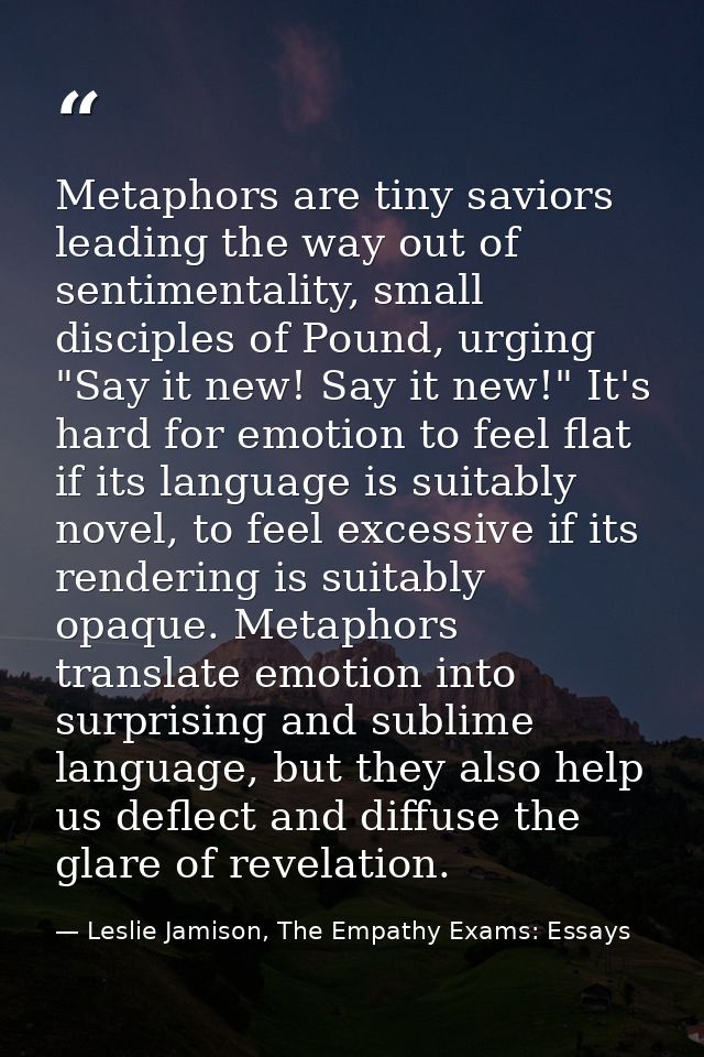 Metaphors are tiny saviors leading the way out of sentimentality, small disciples of Pound, urging "Say it new! Say it n — Leslie Jamison, The Empathy Exams: Essays