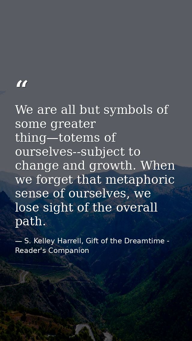We are all but symbols of some greater thing—totems of ourselves--subject to change and growth. When we forget that meta — S. Kelley Harrell, Gift of the Dreamtime - Reader's Companion