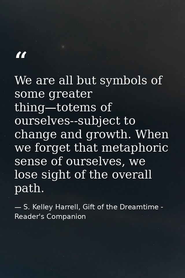 We are all but symbols of some greater thing—totems of ourselves--subject to change and growth. When we forget that meta — S. Kelley Harrell, Gift of the Dreamtime - Reader's Companion