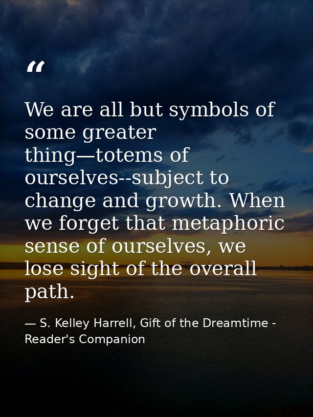 We are all but symbols of some greater thing—totems of ourselves--subject to change and growth. When we forget that meta — S. Kelley Harrell, Gift of the Dreamtime - Reader's Companion