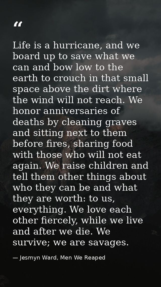 Life is a hurricane, and we board up to save what we can and bow low to the earth to crouch in that small space above th — Jesmyn Ward, Men We Reaped