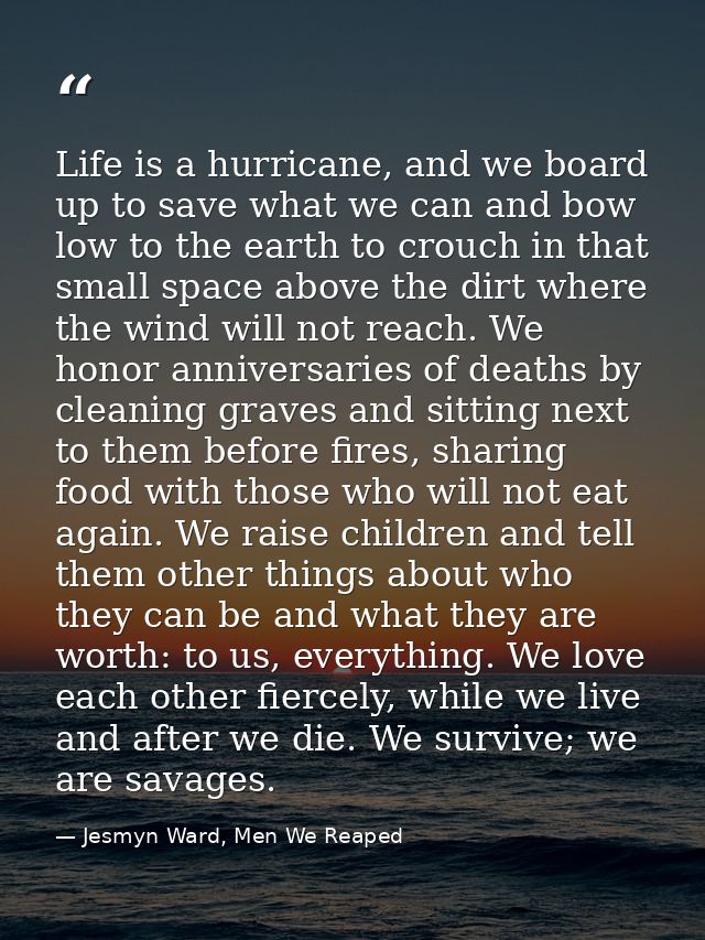 Life is a hurricane, and we board up to save what we can and bow low to the earth to crouch in that small space above th — Jesmyn Ward, Men We Reaped