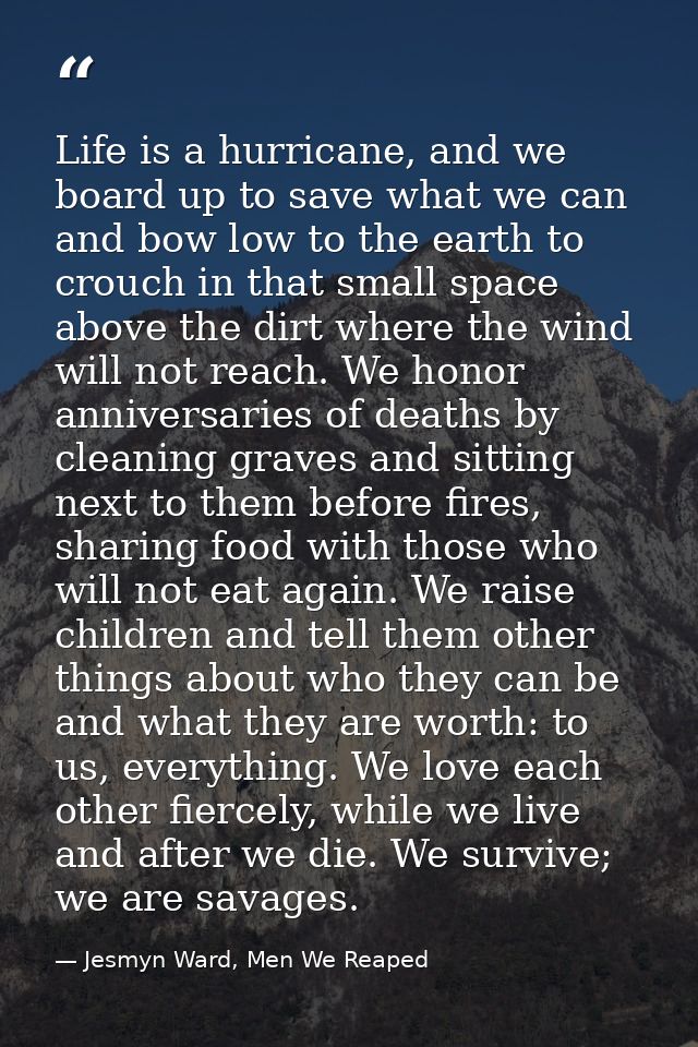 Life is a hurricane, and we board up to save what we can and bow low to the earth to crouch in that small space above th — Jesmyn Ward, Men We Reaped