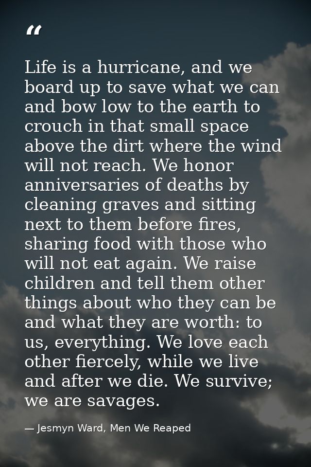 Life is a hurricane, and we board up to save what we can and bow low to the earth to crouch in that small space above th — Jesmyn Ward, Men We Reaped