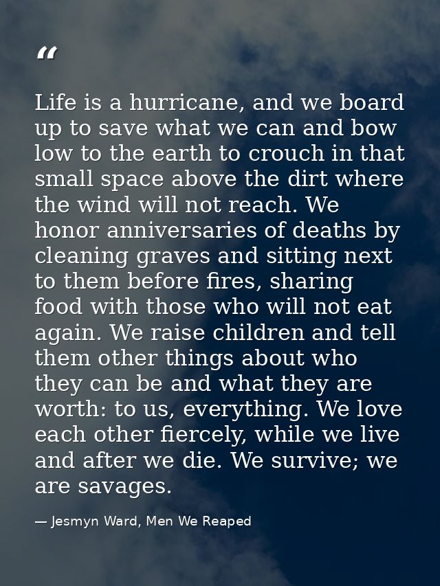 Life is a hurricane, and we board up to save what we can and bow low to the earth to crouch in that small space above th — Jesmyn Ward, Men We Reaped