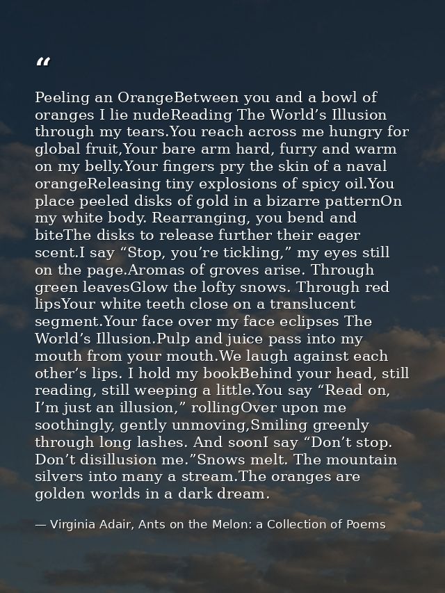 Peeling an OrangeBetween you and a bowl of oranges I lie nudeReading The World’s Illusion through my tears.You reach acr — Virginia Adair, Ants on the Melon: a Collection of Poems