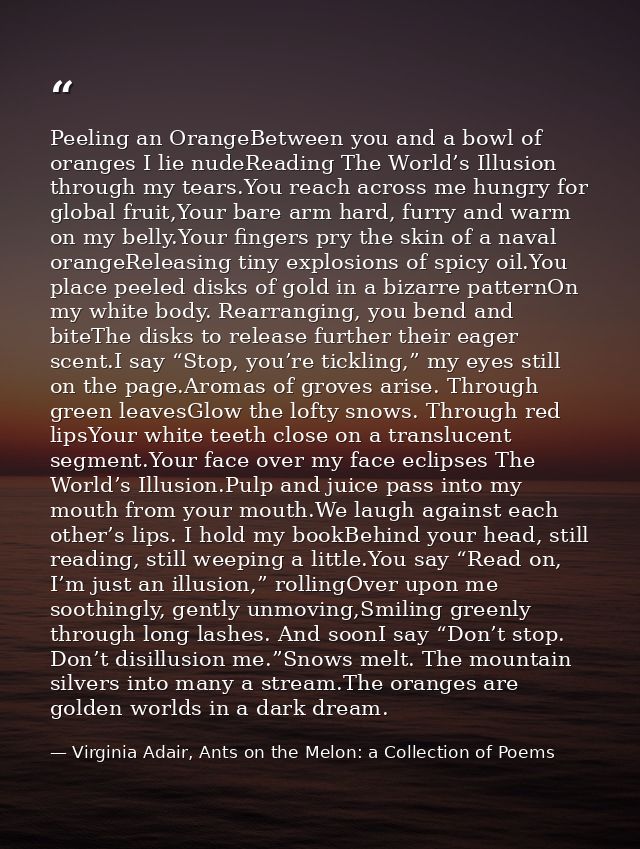 Peeling an OrangeBetween you and a bowl of oranges I lie nudeReading The World’s Illusion through my tears.You reach acr — Virginia Adair, Ants on the Melon: a Collection of Poems
