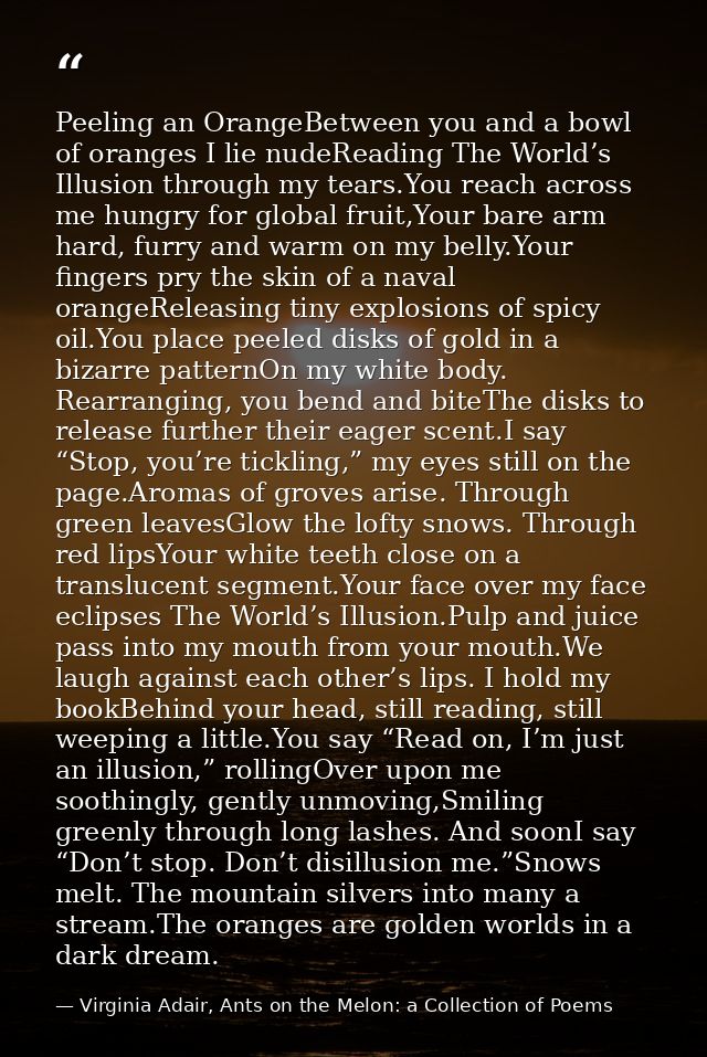 Peeling an OrangeBetween you and a bowl of oranges I lie nudeReading The World’s Illusion through my tears.You reach acr — Virginia Adair, Ants on the Melon: a Collection of Poems