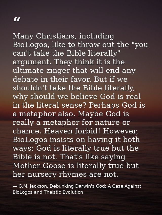 Many Christians, including BioLogos, like to throw out the "you can't take the Bible literally" argument. They think it  — G.M. Jackson, Debunking Darwin's God: A Case Against BioLogos and Theistic Evolution