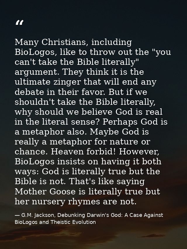 Many Christians, including BioLogos, like to throw out the "you can't take the Bible literally" argument. They think it  — G.M. Jackson, Debunking Darwin's God: A Case Against BioLogos and Theistic Evolution
