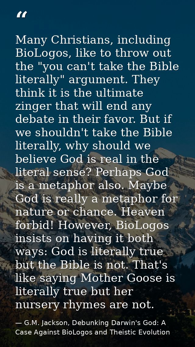 Many Christians, including BioLogos, like to throw out the "you can't take the Bible literally" argument. They think it  — G.M. Jackson, Debunking Darwin's God: A Case Against BioLogos and Theistic Evolution