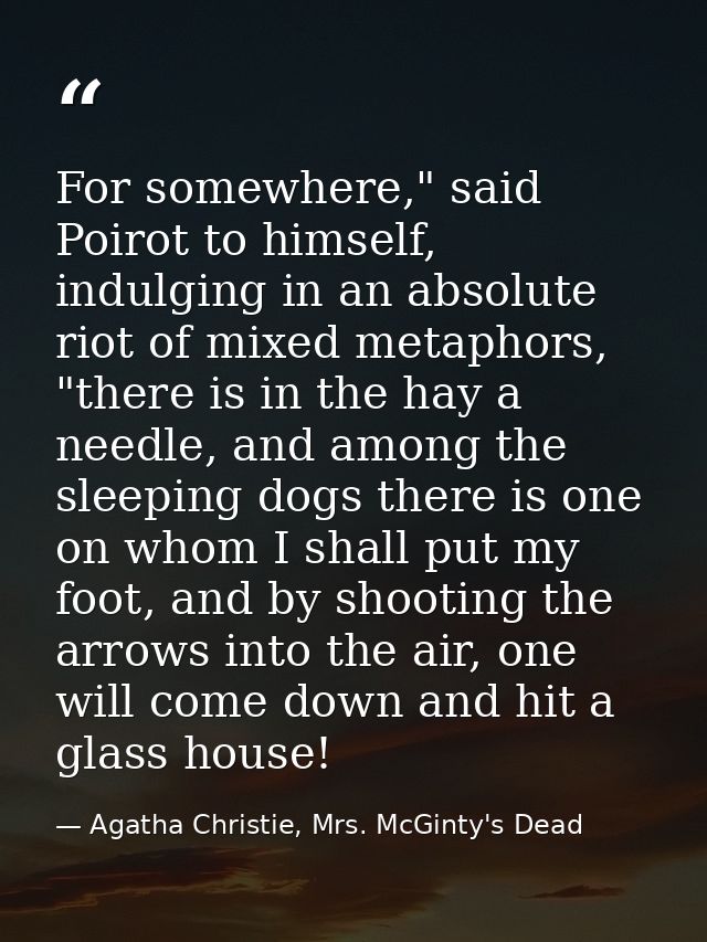 For somewhere," said Poirot to himself, indulging in an absolute riot of mixed metaphors, "there is in the hay a needle, — Agatha Christie, Mrs. McGinty's Dead