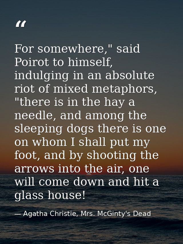For somewhere," said Poirot to himself, indulging in an absolute riot of mixed metaphors, "there is in the hay a needle, — Agatha Christie, Mrs. McGinty's Dead
