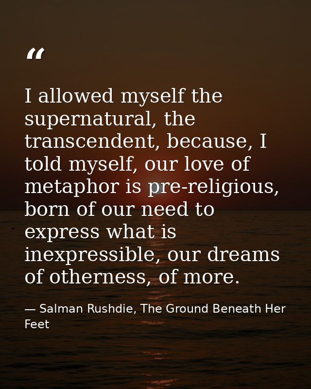 I allowed myself the supernatural, the transcendent, because, I told myself, our love of metaphor is pre-religious, born — Salman Rushdie, The Ground Beneath Her Feet