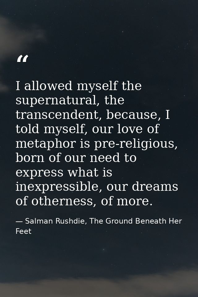 I allowed myself the supernatural, the transcendent, because, I told myself, our love of metaphor is pre-religious, born — Salman Rushdie, The Ground Beneath Her Feet