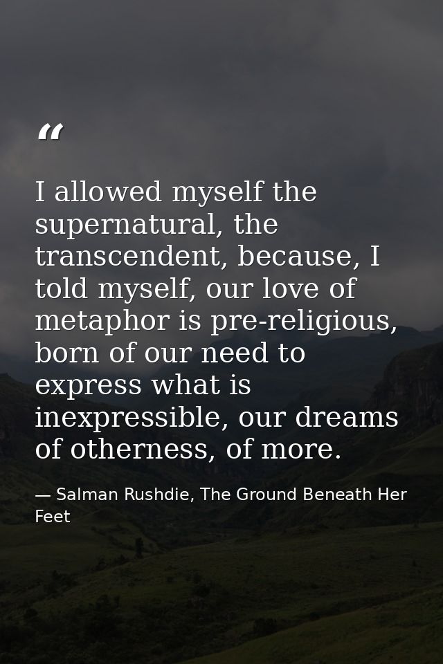 I allowed myself the supernatural, the transcendent, because, I told myself, our love of metaphor is pre-religious, born — Salman Rushdie, The Ground Beneath Her Feet