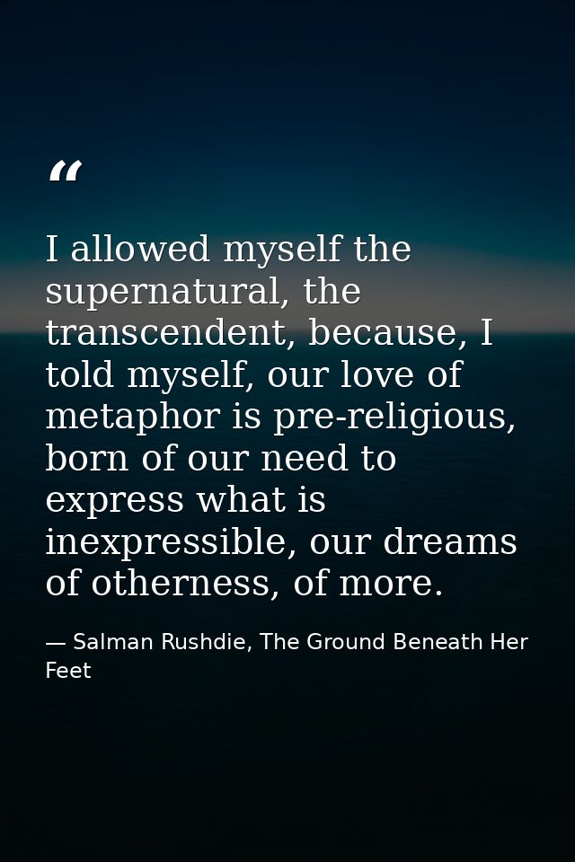 I allowed myself the supernatural, the transcendent, because, I told myself, our love of metaphor is pre-religious, born — Salman Rushdie, The Ground Beneath Her Feet