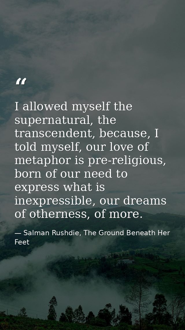 I allowed myself the supernatural, the transcendent, because, I told myself, our love of metaphor is pre-religious, born — Salman Rushdie, The Ground Beneath Her Feet