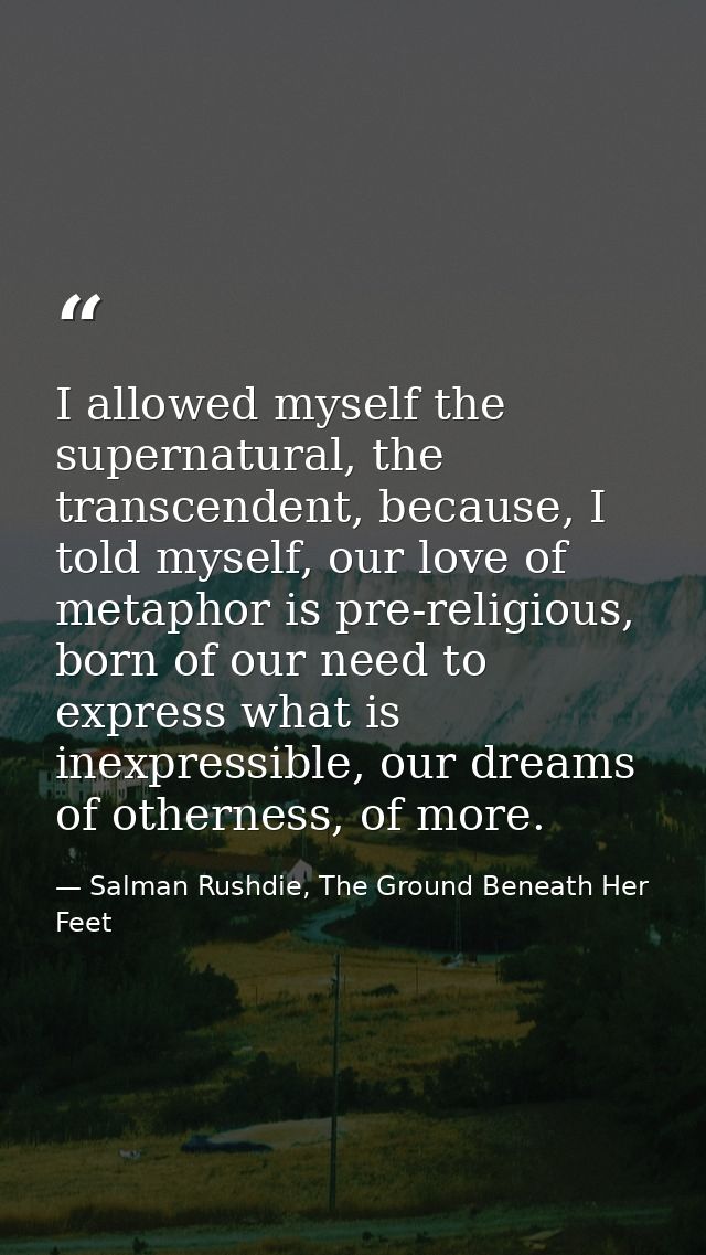 I allowed myself the supernatural, the transcendent, because, I told myself, our love of metaphor is pre-religious, born — Salman Rushdie, The Ground Beneath Her Feet
