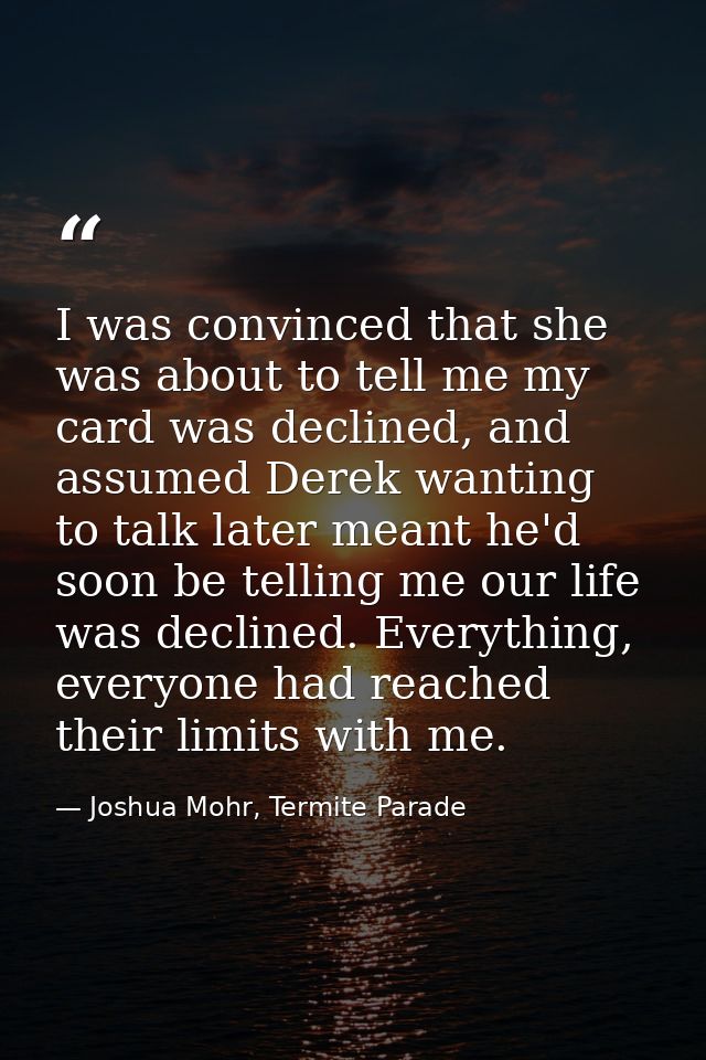 I was convinced that she was about to tell me my card was declined, and assumed Derek wanting to talk later meant he'd s — Joshua Mohr, Termite Parade
