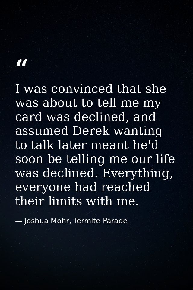 I was convinced that she was about to tell me my card was declined, and assumed Derek wanting to talk later meant he'd s — Joshua Mohr, Termite Parade