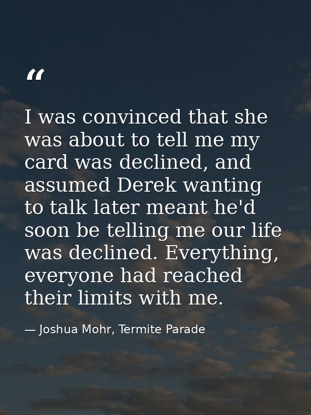 I was convinced that she was about to tell me my card was declined, and assumed Derek wanting to talk later meant he'd s — Joshua Mohr, Termite Parade