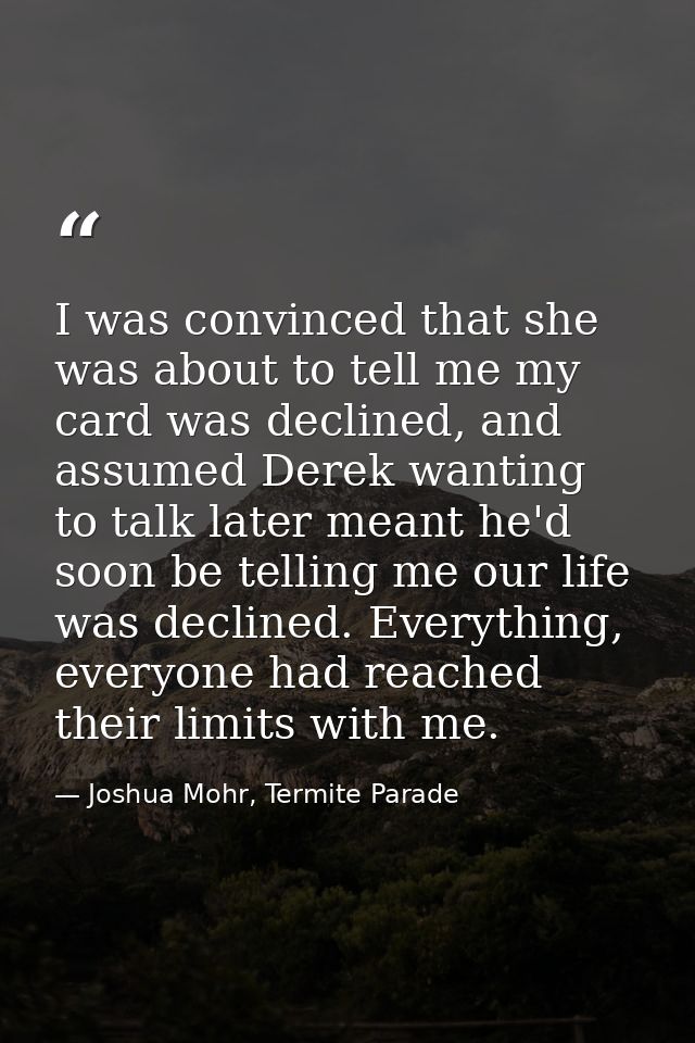 I was convinced that she was about to tell me my card was declined, and assumed Derek wanting to talk later meant he'd s — Joshua Mohr, Termite Parade