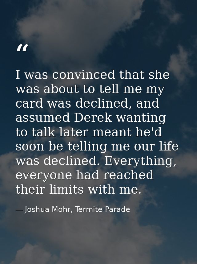 I was convinced that she was about to tell me my card was declined, and assumed Derek wanting to talk later meant he'd s — Joshua Mohr, Termite Parade