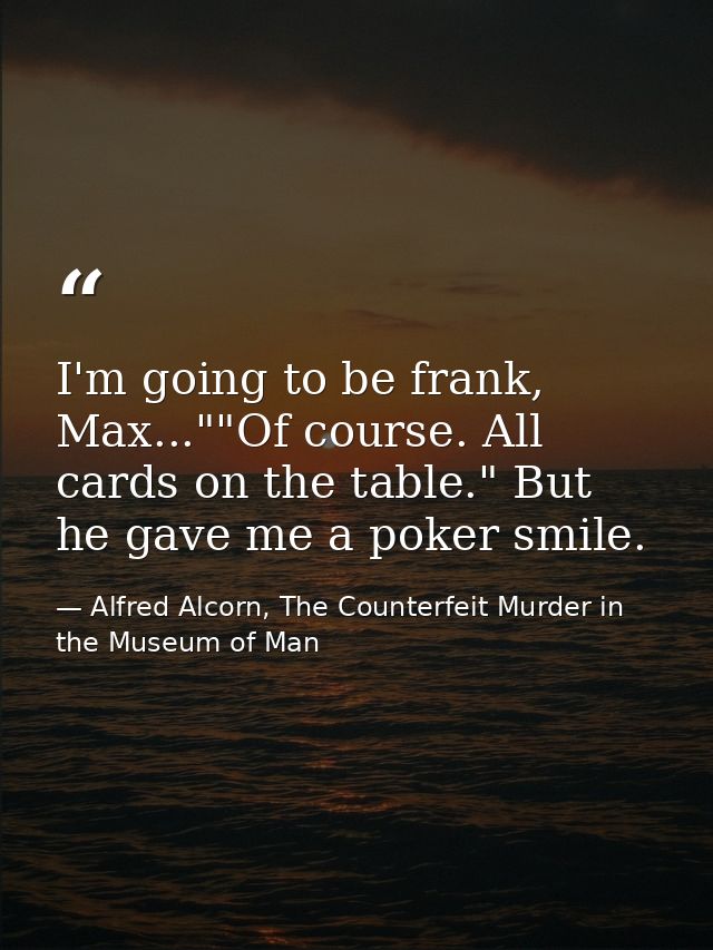 I'm going to be frank, Max...""Of course. All cards on the table." But he gave me a poker smile. — Alfred Alcorn, The Counterfeit Murder in the Museum of Man