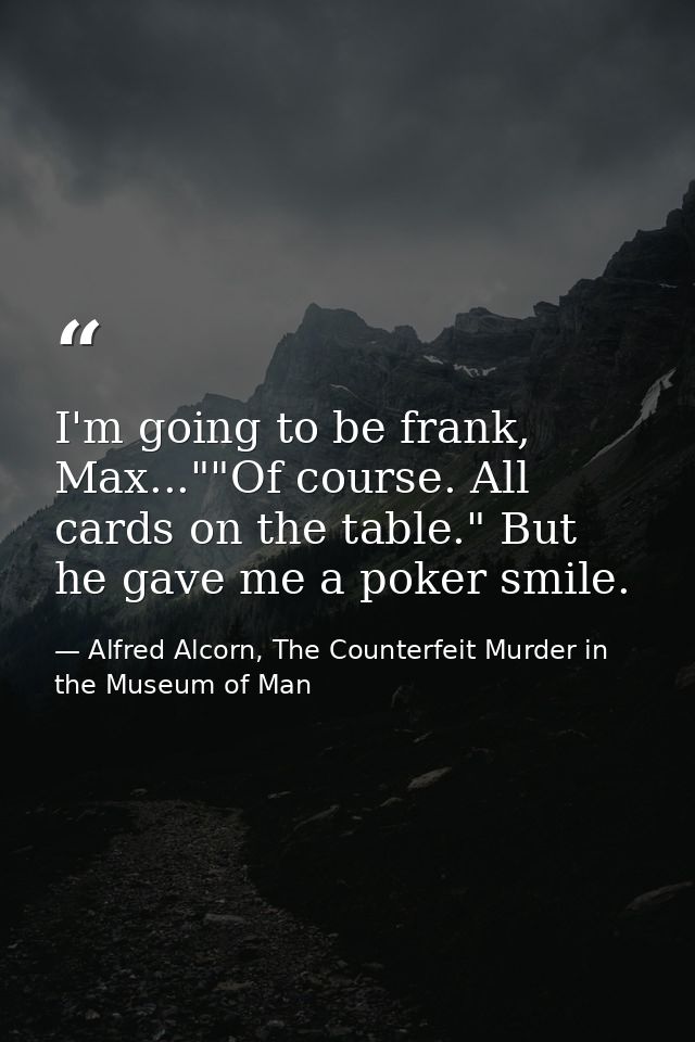 I'm going to be frank, Max...""Of course. All cards on the table." But he gave me a poker smile. — Alfred Alcorn, The Counterfeit Murder in the Museum of Man