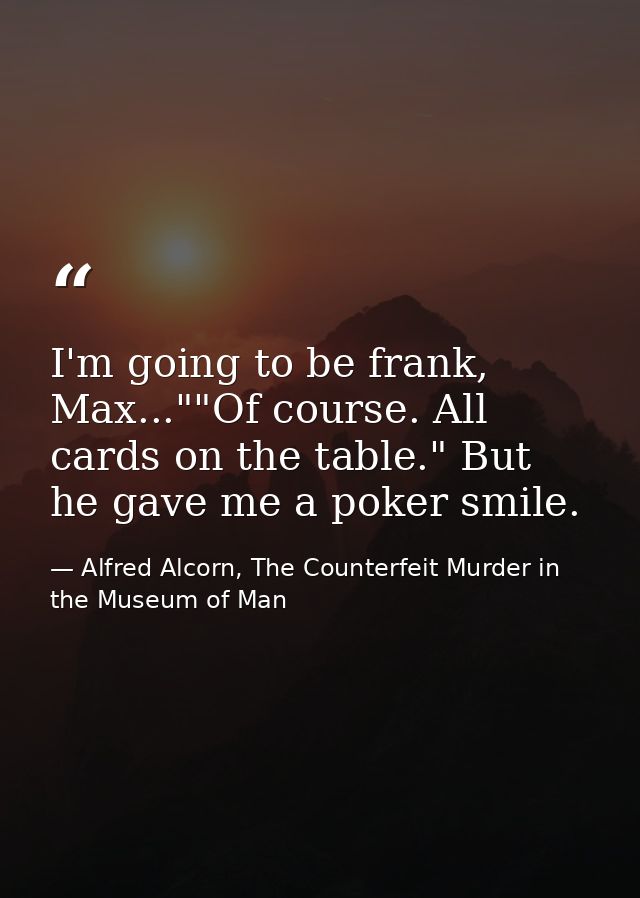 I'm going to be frank, Max...""Of course. All cards on the table." But he gave me a poker smile. — Alfred Alcorn, The Counterfeit Murder in the Museum of Man