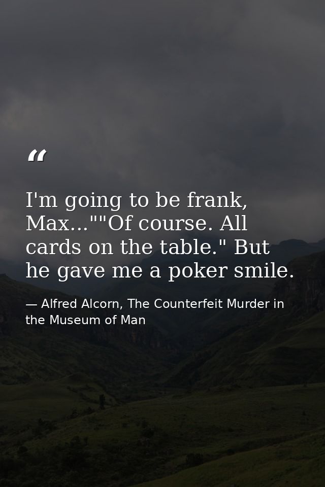 I'm going to be frank, Max...""Of course. All cards on the table." But he gave me a poker smile. — Alfred Alcorn, The Counterfeit Murder in the Museum of Man