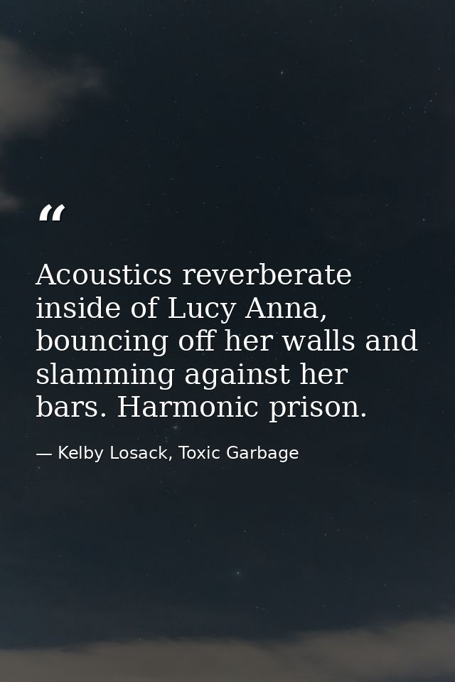 Acoustics reverberate inside of Lucy Anna, bouncing off her walls and slamming against her bars. Harmonic prison. — Kelby Losack, Toxic Garbage